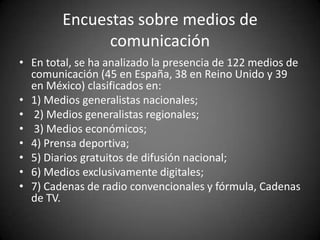 Encuestas sobre medios de
              comunicación
• En total, se ha analizado la presencia de 122 medios de
  comunicación (45 en España, 38 en Reino Unido y 39
  en México) clasificados en:
• 1) Medios generalistas nacionales;
• 2) Medios generalistas regionales;
• 3) Medios económicos;
• 4) Prensa deportiva;
• 5) Diarios gratuitos de difusión nacional;
• 6) Medios exclusivamente digitales;
• 7) Cadenas de radio convencionales y fórmula, Cadenas
  de TV.
 