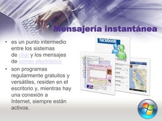 Mensajería instantánea
• es un punto intermedio
entre los sistemas
de chat y los mensajes
de correo electrónico
• son programas
regularmente gratuitos y
versátiles, residen en el
escritorio y, mientras hay
una conexión a
Internet, siempre están
activos.
 