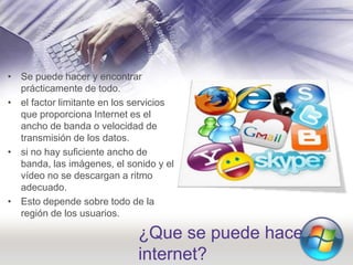 ¿Que se puede hacer en
internet?
• Se puede hacer y encontrar
prácticamente de todo.
• el factor limitante en los servicios
que proporciona Internet es el
ancho de banda o velocidad de
transmisión de los datos.
• si no hay suficiente ancho de
banda, las imágenes, el sonido y el
vídeo no se descargan a ritmo
adecuado.
• Esto depende sobre todo de la
región de los usuarios.
 