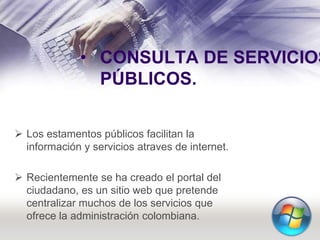 • CONSULTA DE SERVICIOS
PÚBLICOS.
 Los estamentos públicos facilitan la
información y servicios atraves de internet.
 Recientemente se ha creado el portal del
ciudadano, es un sitio web que pretende
centralizar muchos de los servicios que
ofrece la administración colombiana.
 