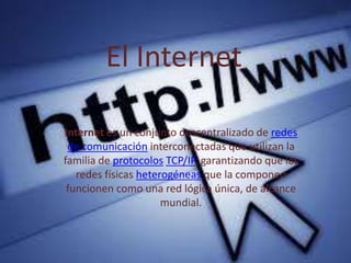 El Internet
Internet es un conjunto descentralizado de redes
de comunicación interconectadas que utilizan la
familia de protocolos TCP/IP, garantizando que las
redes físicas heterogéneas que la componen
funcionen como una red lógica única, de alcance
mundial.
 