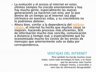 VENTAJAS DEL INTERNET
Pero también ha traí-do muchas cosas
malas, como toda tecnología lo hace, y es hacer
que las personas sean mucho
más cómodas trabajen menos, y accesibles a
otro tipo de información desagradable.
 La evolución y el acceso al internet en estos
últimos tiempos ha crecido enormemente y hoy
hay mucha gente, especialmente las nuevas
generaciones ya nacieron con esto, por lo que
dentro de un tiempo ya el internet seá algo
intrínseco en nuestras vidas, y su crecimiento no
lo podremos detener.
 Ahora bien, similar a la dependencia del teléfono
celular, el internet ha hecho que muchas cosas se
mejoren, haciendo procesos más eficientes, SEA
de información mucho más sencilla, comunicación
a distancia a tiempo real, y especialmente que ha
economizado mucho los costos de los envíos de
mensajes que anteriormente solo se daba por
correspondencia.
 