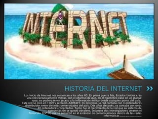 Los inicio de Internet nos remontan a los años 60. En plena guerra fría, Estados Unidos crea
una red exclusivamente militar, con el objetivo de que, en el hipotético caso de un ataque
ruso, se pudiera tener acceso a la información militar desde cualquier punto del país.
Este red se creó en 1969 y se llamó ARPANET. En principio, la red contaba con 4 ordenadores
distribuidos entre distintas universidades del país. Dos años después, ya contaba con unos
40 ordenadores conectados. Tanto fue el crecimiento de la red que su sistema de
comunicación se quedó obsoleto. Entonces dos investigadores crearon el
Protocolo TCP/IP, que se convirtió en el estándar de comunicaciones dentro de las redes
informáticas(actualmente seguimos utilizando dicho protocolo).
HISTORIA DEL INTERNET
 