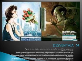 A pesar del gran atractivo que ofrece Internet son muchos los problemas que presenta:
1) Calidad y regulación
Parte de la información ofrecida es de mala calidad no tiene referencias o es de autor desconocido. Esta
información debe ser siempre rechazada. Otra información es de autor conocido con dirección y
referencias, este tipo de información debe ser leida y entendida juiciosamente y consultando otras fuentes de
información.
No existe política reguladora en estos temas actualmente. En los últimos años se está cambiando la orientación
seguiendo los criterios de las revistas en papel, como así lo atestiguan revistas electrónicas como ESIA e IJA, que
DESVENTAJA
 