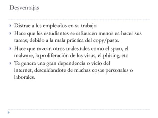 Desventajas
 Distrae a los empleados en su trabajo.
 Hace que los estudiantes se esfuercen menos en hacer sus
tareas, debido a la mala práctica del copy/paste.
 Hace que nazcan otros males tales como el spam, el
malware, la proliferación de los virus, el phising, etc
 Te genera una gran dependencia o vicio del
internet, descuidandote de muchas cosas personales o
laborales.
 