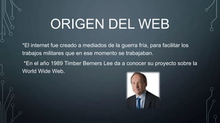 ORIGEN DEL WEB
*El internet fue creado a mediados de la guerra fría, para facilitar los
trabajos militares que en ese momento se trabajaban.
*En el año 1989 Timber Berners Lee da a conocer su proyecto sobre la
World Wide Web.