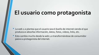 El usuario como protagonista
• La web 2.0 plantea que el usuario sea el dueño de internet siendo el que
produzca e absorba información, datos, fotos, videos, links, etc.
• Esto cambio mucho desde la web 1.0 transformándose de consumidor
pasivo a protagonista del internet.