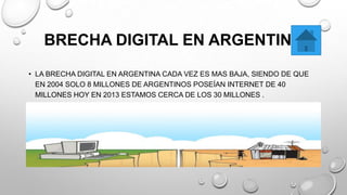 BRECHA DIGITAL EN ARGENTINA
• LA BRECHA DIGITAL EN ARGENTINA CADA VEZ ES MAS BAJA, SIENDO DE QUE
EN 2004 SOLO 8 MILLONES DE ARGENTINOS POSEÍAN INTERNET DE 40
MILLONES HOY EN 2013 ESTAMOS CERCA DE LOS 30 MILLONES .