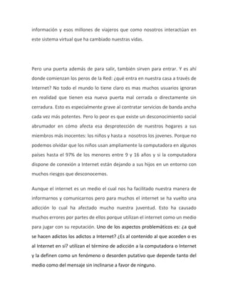 información y esos millones de viajeros que como nosotros interactúan en
este sistema virtual que ha cambiado nuestras vidas.
Pero una puerta además de para salir, también sirven para entrar. Y es ahí
donde comienzan los peros de la Red: ¿qué entra en nuestra casa a través de
Internet? No todo el mundo lo tiene claro es mas muchos usuarios ignoran
en realidad que tienen esa nueva puerta mal cerrada o directamente sin
cerradura. Esto es especialmente grave al contratar servicios de banda ancha
cada vez más potentes. Pero lo peor es que existe un desconocimiento social
abrumador en cómo afecta esa desprotección de nuestros hogares a sus
miembros más inocentes: los niños y hasta a nosotros los jovenes. Porque no
podemos olvidar que los niños usan ampliamente la computadora en algunos
países hasta el 97% de los menores entre 9 y 16 años y si la computadora
dispone de conexión a Internet están dejando a sus hijos en un entorno con
muchos riesgos que desconocemos.
Aunque el internet es un medio el cual nos ha facilitado nuestra manera de
informarnos y comunicarnos pero para muchos el internet se ha vuelto una
adicción lo cual ha afectado mucho nuestra juventud. Esto ha causado
muchos errores por partes de ellos porque utilizan el internet como un medio
para jugar con su reputación. Uno de los aspectos problemáticos es: ¿a qué
se hacen adictos los adictos a Internet? ¿Es al contenido al que acceden o es
al Internet en sí? utilizan el término de adicción a la computadora o Internet
y la definen como un fenómeno o desorden putativo que depende tanto del
medio como del mensaje sin inclinarse a favor de ninguno.
 