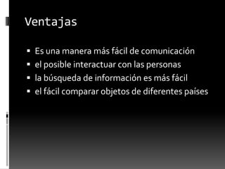 Ventajas
 Es una manera más fácil de comunicación
 el posible interactuar con las personas
 la búsqueda de información es más fácil
 el fácil comparar objetos de diferentes países
 