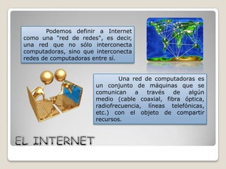 Podemos definir a Internet
como una "red de redes", es decir,
una red que no sólo interconecta
computadoras, sino que interconecta
redes de computadoras entre sí.
Una red de computadoras es
un conjunto de máquinas que se
comunican
a
través
de
algún
medio (cable coaxial, fibra óptica,
radiofrecuencia, líneas telefónicas,
etc.) con el objeto de compartir
recursos.