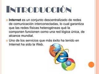 INTRODUCCIÓN
Internet es un conjunto descentralizado de redes
de comunicación interconectadas, lo cual garantiza
que las redes físicas heterogéneas qué la
componen funcionen como una red lógica única, de
alcance mundial.
 Uno de los servicios que más éxito ha tenido en
Internet ha sido la Web.


 