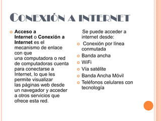 CONEXIÓN A INTERNET


Acceso a
Internet o Conexión a
Internet es el
mecanismo de enlace
con que
una computadora o red
de computadoras cuenta
para conectarse a
Internet, lo que les
permite visualizar
las páginas web desde
un navegador y acceder
a otros servicios que
ofrece esta red.









Se puede acceder a
internet desde:
Conexión por línea
conmutada
Banda ancha
WiFi
Vía satélite
Banda Ancha Móvil
Teléfonos celulares con
tecnología

 