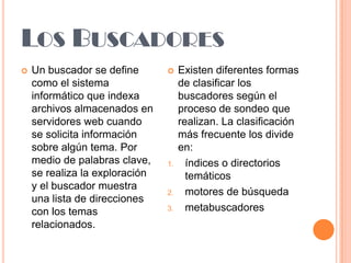 LOS BUSCADORES


Un buscador se define
como el sistema
informático que indexa
archivos almacenados en
servidores web cuando
se solicita información
sobre algún tema. Por
medio de palabras clave,
se realiza la exploración
y el buscador muestra
una lista de direcciones
con los temas
relacionados.



1.

2.
3.

Existen diferentes formas
de clasificar los
buscadores según el
proceso de sondeo que
realizan. La clasificación
más frecuente los divide
en:
índices o directorios
temáticos
motores de búsqueda
metabuscadores

 
