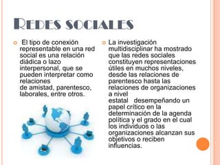 REDES SOCIALES


El tipo de conexión
representable en una red
social es una relación
diádica o lazo
interpersonal, que se
pueden interpretar como
relaciones
de amistad, parentesco,
laborales, entre otros.



La investigación
multidisciplinar ha mostrado
que las redes sociales
constituyen representaciones
útiles en muchos niveles,
desde las relaciones de
parentesco hasta las
relaciones de organizaciones
a nivel
estatal desempeñando un
papel crítico en la
determinación de la agenda
política y el grado en el cual
los individuos o las
organizaciones alcanzan sus
objetivos o reciben
influencias.

 