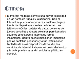 OTROS:


El Internet moderno permite una mayor flexibilidad
en las horas de trabajo y la ubicación. Con el
Internet se puede acceder a casi cualquier lugar,a
través de dispositivos móviles de Internet. Los
teléfonos móviles, tarjetas de datos, consolas de
juegos portátiles y routers celulares permiten a los
usuarios conectarse a Internet de forma
inalámbrica. Dentro de las limitaciones impuestas
por las pantallas pequeñas y otras instalaciones
limitadas de estos dispositivos de bolsillo, los
servicios de Internet, incluyendo correo electrónico
y la web, pueden estar disponibles al público en
general.

 