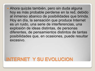 

Ahora quizás también, pero sin duda alguna
hoy es más probable perderse en la red, debido
al inmenso abanico de posibilidades que brinda.
Hoy en día, la sensación que produce Internet
es un ruido, una serie de interferencias, una
explosión de ideas distintas, de personas
diferentes, de pensamientos distintos de tantas
posibilidades que, en ocasiones, puede resultar
excesivo.

INTERNET Y SU EVOLUCION

 