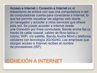 

Acceso a Internet o Conexión a Internet es el
mecanismo de enlace con que una computadora o red
de computadoras cuenta para conectarse a Internet, lo
que les permite visualizar las páginas web desde
un navegador y acceder a otros servicios que ofrece
esta red. Se puede acceder a internet desde
una Conexión por línea conmutada, Banda ancha fija (a
través de cable coaxial, cables de fibra óptica o
cobre), WiFi, vía satélite, Banda Ancha Móvil y teléfonos
celulares con tecnología 2G/3G/4G. Las empresas que
otorgan acceso a Internet reciben el nombre
de proveedores (ISP).

CONEXIÓN A INTERNET

 