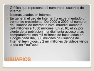 



Gráfica que representa el número de usuarios de
Internet.
Idiomas usados en internet.
En general el uso de Internet ha experimentado un
tremendo crecimiento. De 2000 a 2009, el número
de usuarios de Internet a nivel mundial aumentó
394 millones a 1858 millones. En 2010, el 22 por
ciento de la población mundial tenía acceso a las
computadoras con mil millones de búsquedas en
Google cada día, 300 millones de usuarios de
Internet leen blogs, y 2 mil millones de videos vistos
al día en YouTube.

USUARIOS

 