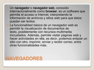 Un navegador o navegador web, conocido
internacionalmente como browser, es un software que
permite el acceso a Internet, interpretando la
información de archivos y sitios web para que éstos
puedan ser leídos.
 La funcionalidad básica de un navegador web es
permitir la visualización de documentos de
texto, posiblemente con recursos multimedia
incrustados. Además, permite visitar páginas web y
hacer actividades en ella, es decir, podemos enlazar un
sitio con otro, imprimir, enviar y recibir correo, entre
otras funcionalidades más.


NAVEGADORES

 