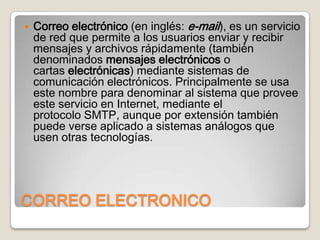 

Correo electrónico (en inglés: e-mail), es un servicio
de red que permite a los usuarios enviar y recibir
mensajes y archivos rápidamente (también
denominados mensajes electrónicos o
cartas electrónicas) mediante sistemas de
comunicación electrónicos. Principalmente se usa
este nombre para denominar al sistema que provee
este servicio en Internet, mediante el
protocolo SMTP, aunque por extensión también
puede verse aplicado a sistemas análogos que
usen otras tecnologías.

CORREO ELECTRONICO

 