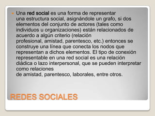 

Una red social es una forma de representar
una estructura social, asignándole un grafo, si dos
elementos del conjunto de actores (tales como
individuos u organizaciones) están relacionados de
acuerdo a algún criterio (relación
profesional, amistad, parentesco, etc.) entonces se
construye una línea que conecta los nodos que
representan a dichos elementos. El tipo de conexión
representable en una red social es una relación
diádica o lazo interpersonal, que se pueden interpretar
como relaciones
de amistad, parentesco, laborales, entre otros.

REDES SOCIALES

 
