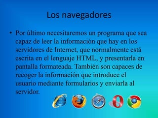 Los navegadores
• Por último necesitaremos un programa que sea
capaz de leer la información que hay en los
servidores de Internet, que normalmente está
escrita en el lenguaje HTML, y presentarla en
pantalla formateada. También son capaces de
recoger la información que introduce el
usuario mediante formularios y enviarla al
servidor.

 