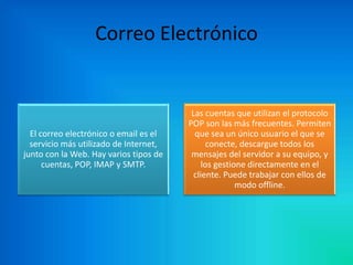 Correo Electrónico

El correo electrónico o email es el
servicio más utilizado de Internet,
junto con la Web. Hay varios tipos de
cuentas, POP, IMAP y SMTP.

Las cuentas que utilizan el protocolo
POP son las más frecuentes. Permiten
que sea un único usuario el que se
conecte, descargue todos los
mensajes del servidor a su equipo, y
los gestione directamente en el
cliente. Puede trabajar con ellos de
modo offline.

 