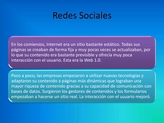 Redes Sociales
En los comienzos, Internet era un sitio bastante estático. Todas sus
páginas se creaban de forma fija y muy pocas veces se actualizaban, por
lo que su contenido era bastante previsible y ofrecía muy poca
interacción con el usuario. Esta era la Web 1.0.
Poco a poco, las empresas empezaron a utilizar nuevas tecnologías y
adaptaron su contenido a páginas más dinámicas que lograban una
mayor riqueza de contenido gracias a su capacidad de comunicación con
bases de datos. Surgieron los gestores de contenidos y los formularios
empezaban a hacerse un sitio real. La interacción con el usuario mejoró.

 