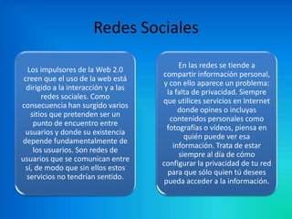 Redes Sociales
Los impulsores de la Web 2.0
creen que el uso de la web está
dirigido a la interacción y a las
redes sociales. Como
consecuencia han surgido varios
sitios que pretenden ser un
punto de encuentro entre
usuarios y donde su existencia
depende fundamentalmente de
los usuarios. Son redes de
usuarios que se comunican entre
sí, de modo que sin ellos estos
servicios no tendrían sentido.

En las redes se tiende a
compartir información personal,
y con ello aparece un problema:
la falta de privacidad. Siempre
que utilices servicios en Internet
donde opines o incluyas
contenidos personales como
fotografías o vídeos, piensa en
quién puede ver esa
información. Trata de estar
siempre al día de cómo
configurar la privacidad de tu red
para que sólo quien tú desees
pueda acceder a la información.

 