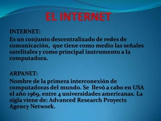 INTERNET:
Es un conjunto descentralizado de redes de
comunicación, que tiene como medio las señales
satelitales y como principal instrumento a la
computadora.
ARPANET:
Nombre de la primera interconexión de
computadoras del mundo. Se llevó a cabo en USA
el año 1969, entre 4 universidades americanas. La
sigla viene de: Advanced Research Proyects
Agency Network.

 