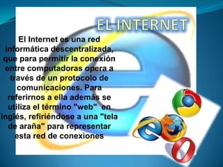 El Internet es una red
informática descentralizada,
que para permitir la conexión
entre computadoras opera a
través de un protocolo de
comunicaciones. Para
referirnos a ella además se
utiliza el término "web" en
inglés, refiriéndose a una "tela
de araña" para representar
esta red de conexiones

 