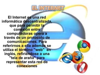 El Internet es una red
informática descentralizada,
que para permitir la
conexión entre
computadoras opera a
través de un protocolo de
comunicaciones. Para
referirnos a ella además se
utiliza el término "web" en
inglés, refiriéndose a una
"tela de araña" para
representar esta red de
conexiones

 