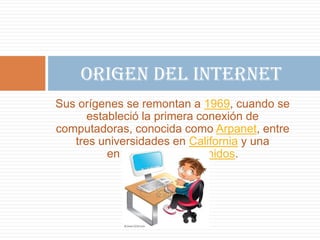 Origen del Internet
Sus orígenes se remontan a 1969, cuando se
estableció la primera conexión de
computadoras, conocida como Arpanet, entre
tres universidades en California y una
en Utah, Estados Unidos.

 