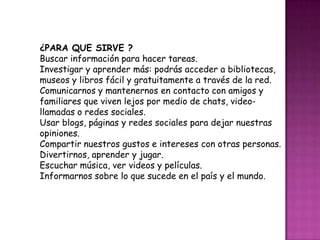 ¿PARA QUE SIRVE ?
Buscar información para hacer tareas.
Investigar y aprender más: podrás acceder a bibliotecas,
museos y libros fácil y gratuitamente a través de la red.
Comunicarnos y mantenernos en contacto con amigos y
familiares que viven lejos por medio de chats, video-
llamadas o redes sociales.
Usar blogs, páginas y redes sociales para dejar nuestras
opiniones.
Compartir nuestros gustos e intereses con otras personas.
Divertirnos, aprender y jugar.
Escuchar música, ver videos y películas.
Informarnos sobre lo que sucede en el país y el mundo.
 