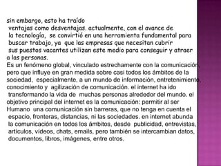 sin embargo, esto ha traído
ventajas como desventajas. actualmente, con el avance de
la tecnología, se convirtió en una herramienta fundamental para
buscar trabajo, ya que las empresas que necesitan cubrir
sus puestos vacantes utilizan este medio para conseguir y atraer
a las personas.
Es un fenómeno global, vinculado estrechamente con la comunicación,
pero que influye en gran medida sobre casi todos los ámbitos de la
sociedad, especialmente, a un mundo de información, entretenimiento,
conocimiento y agilización de comunicación. el internet ha ido
transformando la vida de muchas personas alrededor del mundo. el
objetivo principal del internet es la comunicación: permitir al ser
Humano una comunicación sin barreras, que no tenga en cuenta el
espacio, fronteras, distancias, ni las sociedades. en internet abunda
la comunicación en todos los ámbitos, desde publicidad, entrevistas,
artículos, vídeos, chats, emails, pero también se intercambian datos,
documentos, libros, imágenes, entre otros.
 
