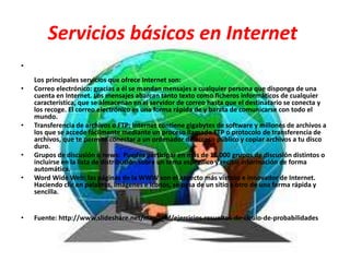 Servicios básicos en Internet
•
Los principales servicios que ofrece Internet son:
• Correo electrónico: gracias a él se mandan mensajes a cualquier persona que disponga de una
cuenta en Internet. Los mensajes abarcan tanto texto como ficheros informáticos de cualquier
característica, que se almacenan en el servidor de correo hasta que el destinatario se conecta y
los recoge. El correo electrónico es una forma rápida de y barata de comunicarse con todo el
mundo.
• Transferencia de archivos o FTP: Internet contiene gigabytes de software y millones de archivos a
los que se accede fácilmente mediante un proceso llamado FTP o protocolo de transferencia de
archivos, que te permite conectar a un ordenador de acceso público y copiar archivos a tu disco
duro.
• Grupos de discusión o news: Puedes participar en más de 15.000 grupos de discusión distintos o
incluirse en la lista de distribución sobre un tema específico y recibir información de forma
automática.
• Word Wide Web: las páginas de la WWW son el aspecto más vistoso e innovador de Internet.
Haciendo clic en palabras, imágenes e iconos, se pasa de un sitio a otro de una forma rápida y
sencilla.
• Fuente: http://www.slideshare.net/maria_bf/ejercicios-resueltos-de-clculo-de-probabilidades
 