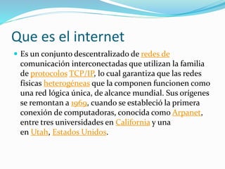 Que es el internet
 Es un conjunto descentralizado de redes de
comunicación interconectadas que utilizan la familia
de protocolos TCP/IP, lo cual garantiza que las redes
físicas heterogéneas que la componen funcionen como
una red lógica única, de alcance mundial. Sus orígenes
se remontan a 1969, cuando se estableció la primera
conexión de computadoras, conocida como Arpanet,
entre tres universidades en California y una
en Utah, Estados Unidos.
 
