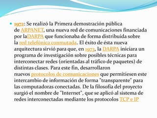  1972: Se realizó la Primera demostración pública
de ARPANET, una nueva red de comunicaciones financiada
por laDARPA que funcionaba de forma distribuida sobre
la red telefónica conmutada. El éxito de ésta nueva
arquitectura sirvió para que, en 1973, la DARPA iniciara un
programa de investigación sobre posibles técnicas para
interconectar redes (orientadas al tráfico de paquetes) de
distintas clases. Para este fin, desarrollaron
nuevos protocolos de comunicaciones que permitiesen este
intercambio de información de forma "transparente" para
las computadoras conectadas. De la filosofía del proyecto
surgió el nombre de "Internet", que se aplicó al sistema de
redes interconectadas mediante los protocolos TCP e IP
 