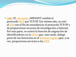  1983: El 1 de enero, ARPANET cambió el
protocolo NCP por TCP/IP. Ese mismo año, se creó
el IAB con el fin de estandarizar el protocolo TCP/IP y
de proporcionar recursos de investigación a Internet.
Por otra parte, se centró la función de asignación de
identificadores en la IANA que, más tarde, delegó
parte de sus funciones en el Internet registryque, a su
vez, proporciona servicios a los DNS
 