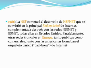  1986: La NSF comenzó el desarrollo de NSFNET que se
convirtió en la principal Red en árbol de Internet,
complementada después con las redes NSINET y
ESNET, todas ellas en Estados Unidos. Paralelamente,
otras redes troncales en Europa, tanto públicas como
comerciales, junto con las americanas formaban el
esqueleto básico ("backbone") de Internet
 