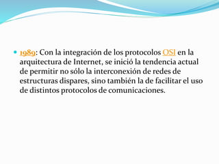  1989: Con la integración de los protocolos OSI en la
arquitectura de Internet, se inició la tendencia actual
de permitir no sólo la interconexión de redes de
estructuras dispares, sino también la de facilitar el uso
de distintos protocolos de comunicaciones.
 