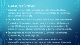 CARACTERÍSTICAS
• Universal: Internet está extendida por todo el mundo. Desde
cualquier país podemos ver información generada en los demás
países, enviar correo, etc.
• Fácil de usar: No es necesario saber informática para usar Internet.
• Económica: Si piensas lo que te costaría ir a varias bibliotecas y
revisar 100 libros, y lo comparas con lo que te cuesta hacer lo
mismo en Internet el ahorro de tiempo y dinero es impresionante.
• Útil: Disponer de mucha información y servicios rápidamente
accesibles es, sin duda, algo útil.
• Libre: Hoy por hoy cualquiera puede colocar en Internet
información sin censura previa, esto permite expresar libremente
 