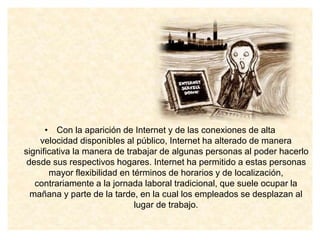 • Con la aparición de Internet y de las conexiones de alta
velocidad disponibles al público, Internet ha alterado de manera
significativa la manera de trabajar de algunas personas al poder hacerlo
desde sus respectivos hogares. Internet ha permitido a estas personas
mayor flexibilidad en términos de horarios y de localización,
contrariamente a la jornada laboral tradicional, que suele ocupar la
mañana y parte de la tarde, en la cual los empleados se desplazan al
lugar de trabajo.
 