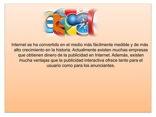 Internet se ha convertido en el medio más fácilmente medible y de más
alto crecimiento en la historia. Actualmente existen muchas empresas
que obtienen dinero de la publicidad en Internet. Además, existen
mucha ventajas que la publicidad interactiva ofrece tanto para el
usuario como para los anunciantes.
 