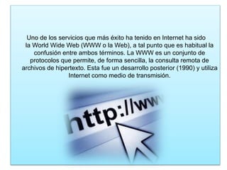 Uno de los servicios que más éxito ha tenido en Internet ha sido
la World Wide Web (WWW o la Web), a tal punto que es habitual la
confusión entre ambos términos. La WWW es un conjunto de
protocolos que permite, de forma sencilla, la consulta remota de
archivos de hipertexto. Esta fue un desarrollo posterior (1990) y utiliza
Internet como medio de transmisión.
 