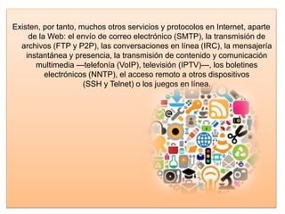 Existen, por tanto, muchos otros servicios y protocolos en Internet, aparte
de la Web: el envío de correo electrónico (SMTP), la transmisión de
archivos (FTP y P2P), las conversaciones en línea (IRC), la mensajería
instantánea y presencia, la transmisión de contenido y comunicación
multimedia —telefonía (VoIP), televisión (IPTV)—, los boletines
electrónicos (NNTP), el acceso remoto a otros dispositivos
(SSH y Telnet) o los juegos en línea.
 