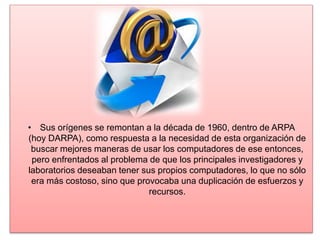 • Sus orígenes se remontan a la década de 1960, dentro de ARPA
(hoy DARPA), como respuesta a la necesidad de esta organización de
buscar mejores maneras de usar los computadores de ese entonces,
pero enfrentados al problema de que los principales investigadores y
laboratorios deseaban tener sus propios computadores, lo que no sólo
era más costoso, sino que provocaba una duplicación de esfuerzos y
recursos.
 