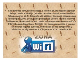 • Los métodos comunes de acceso a Internet en los hogares incluyen
dial-up, banda ancha fija (a través de cable coaxial, cables de fibra
óptica o cobre), Wi-Fi, televisión vía satélite y teléfonos celulares con
tecnología 3G/4G. Los lugares públicos de uso del Internet incluyen
bibliotecas y cafés de internet, donde los ordenadores con conexión a
Internet están disponibles. También hay puntos de acceso a Internet
en muchos lugares públicos, como salas de los aeropuertos y
cafeterías, en algunos casos sólo para usos de corta duración.
 