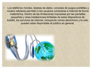 • Los teléfonos móviles, tarjetas de datos, consolas de juegos portátiles y
routers celulares permiten a los usuarios conectarse a Internet de forma
inalámbrica. Dentro de las limitaciones impuestas por las pantallas
pequeñas y otras instalaciones limitadas de estos dispositivos de
bolsillo, los servicios de Internet, incluyendo correo electrónico y la web,
pueden estar disponibles al público en general.
 